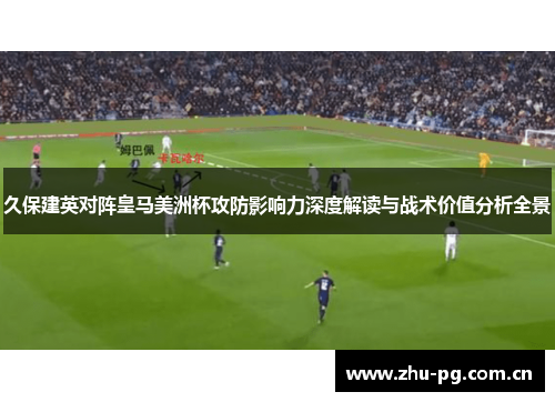 久保建英对阵皇马美洲杯攻防影响力深度解读与战术价值分析全景 久保建英对阵皇马美洲杯攻防影响力深度解读与战术价值分析全景