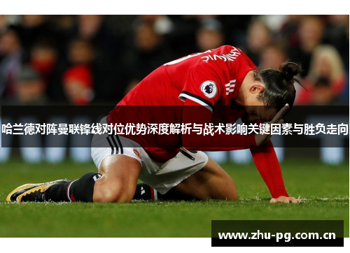 哈兰德对阵曼联锋线对位优势深度解析与战术影响关键因素与胜负走向 哈兰德对阵曼联锋线对位优势深度解析与战术影响关键因素与胜负走向