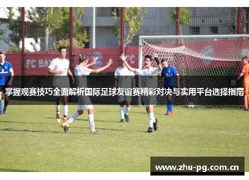 掌握观赛技巧全面解析国际足球友谊赛精彩对决与实用平台选择指南 掌握观赛技巧全面解析国际足球友谊赛精彩对决与实用平台选择指南