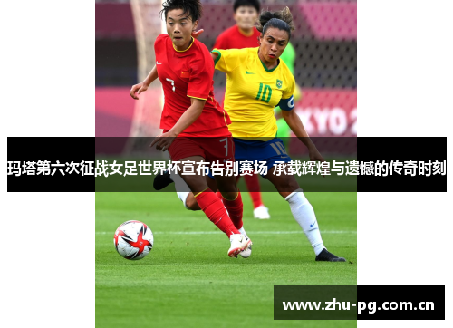 玛塔第六次征战女足世界杯宣布告别赛场 承载辉煌与遗憾的传奇时刻 玛塔第六次征战女足世界杯宣布告别赛场 承载辉煌与遗憾的传奇时刻